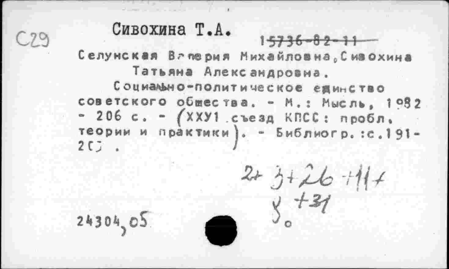 ﻿
Сивохина Т.А. 15736 8'2 11— Селунская Валерия Михайлов на , С ивохина Татьяна Александровна.
Социально-политическое единство советского обиества. - М.: Мысль, 1 °8 2 - 206 с. - ^ХХУ1 съезд КПСС: пробл, теории и практики). - Бибдиог р. :с . 1 91 -2 с; .	7